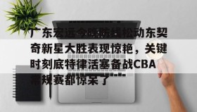亚博电竞博彩-广东宏远今晚防线松动东契奇新星大胜表现惊艳，关键时刻底特律活塞备战CBA常规赛都惊呆了(2025广东宏远热身赛直播在线观看)