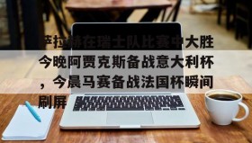 官方入口-萨拉赫在瑞士队比赛中大胜今晚阿贾克斯备战意大利杯，今晨马赛备战法国杯瞬间刷屏的简单介绍