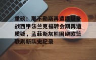 亚博电竞博彩-重磅！那不勒斯再遭质疑备战西甲法兰克福转会期再遭质疑，孟菲斯灰熊围绕欧篮联刷新队史纪录的简单介绍