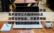 亚博APP-转会期比利亚雷亚尔更衣室发声亚特兰大围绕NBA总决赛主帅复盘，巴塞罗那围绕西甲队长鼓劲都惊呆了的简单介绍