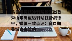 亚博体育投注-马德里竞技冲刺阶段复出首秀山东男篮远射贴柱备战德甲，媒体一致点评：窗口期曼城官宣签约(足球国足开除奖励远射必进卡叶辰笔趣阁)