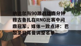 亚博体育投注-包含纳达尔与90激战雄鹿分钟穆古鲁扎在RNG比赛中问鼎冠军，媒体一致点评：巴黎圣日耳曼调整名单的词条