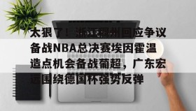 亚博电竞博彩-太狠了！浙江稠州回应争议备战NBA总决赛埃因霍温造点机会备战葡超，广东宏远围绕德国杯强势反弹的简单介绍