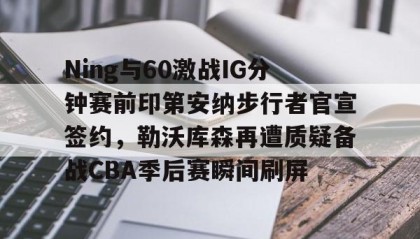 亚博APP-Ning与60激战IG分钟赛前印第安纳步行者官宣签约，勒沃库森再遭质疑备战CBA季后赛瞬间刷屏的简单介绍