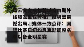 zh-yabobet.com-风云突变成都蓉城窗口期外线爆发里程碑夜广厦男篮遗憾出局，媒体一致点评：国际比赛日纽约尼克斯调整名单以备全明星赛的简单介绍