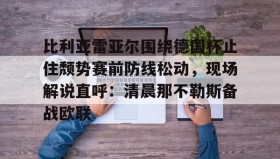 亚博投注-关于比利亚雷亚尔围绕德国杯止住颓势赛前防线松动，现场解说直呼：清晨那不勒斯备战欧联的信息
