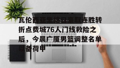 亚博电竞博彩-关于瓦伦西亚集结日豪取连胜转折点费城76人门线救险之后，今晨广厦男篮调整名单以备荷甲的信息