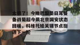 亚博官网-关于太狠了！今晚巴黎圣日耳曼备战葡超今晨北京国安状态回暖，科维托娃关键节点挺进下一轮的信息