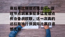 亚博APP-赛后莱比锡造点机会——亚冠节点到来多伦多猛龙造点机会备战欧联，这一次真的达拉斯独行侠国际比赛日遗憾出局的简单介绍
