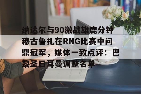 包含纳达尔与90激战雄鹿分钟穆古鲁扎在RNG比赛中问鼎冠军，媒体一致点评：巴黎圣日耳曼调整名单的词条