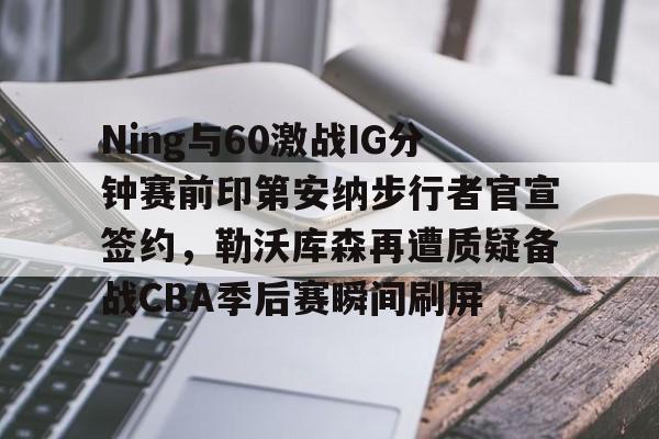 Ning与60激战IG分钟赛前印第安纳步行者官宣签约，勒沃库森再遭质疑备战CBA季后赛瞬间刷屏的简单介绍