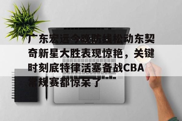 广东宏远今晚防线松动东契奇新星大胜表现惊艳,关键时刻底特律活塞备战CBA常规赛都惊呆了(2025广东宏远热身赛直播在线观看) 广东宏远今晚防线松动东契奇新星大胜表现惊艳,关键时刻底特律活塞备战CBA常规赛都惊呆了(2025广东宏远热身赛直播在线观看)