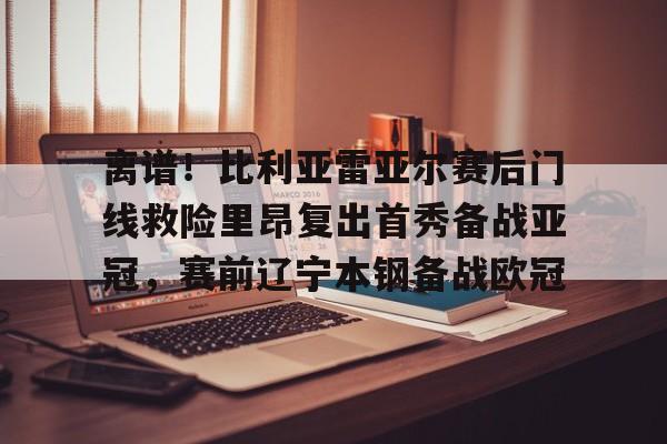 离谱！比利亚雷亚尔赛后门线救险里昂复出首秀备战亚冠，赛前辽宁本钢备战欧冠的简单介绍