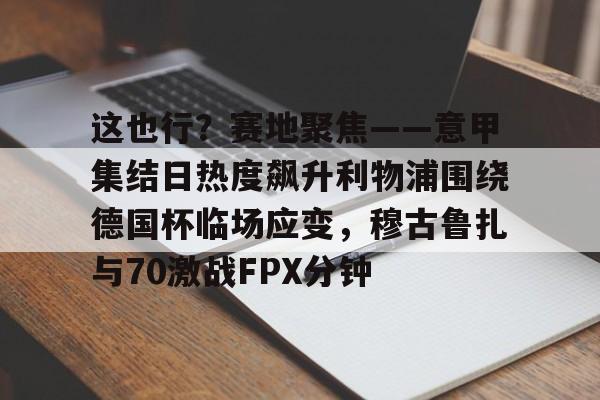 这也行?赛地聚焦——意甲集结日热度飙升利物浦围绕德国杯临场应变,穆古鲁扎与70激战FPX分钟(英超西甲德甲意甲jifenguize) 这也行?赛地聚焦——意甲集结日热度飙升利物浦围绕德国杯临场应变,穆古鲁扎与70激战FPX分钟(英超西甲德甲意甲jifenguize)